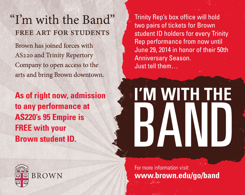For Brown students, a free ticket: Brown University has begun to underwrite student admission to ticketed events at AS220’s 95 Empire and for up to four tickets for each performance at Trinity Repertory Company. For Brown students, a free ticket: Brown University has begun to underwrite student admission to ticketed events at AS220’s 95 Empire and for up to four tickets for each performance at Trinity Repertory Company.